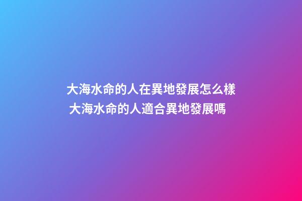 大海水命的人在異地發展怎么樣 大海水命的人適合異地發展嗎